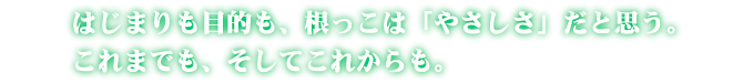 はじまりも目的も、根っこは「やさしさ」だと思う。これまでも、そしてこれからも。